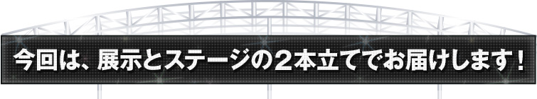 今回は、展示とステージの2本立てでお届けします！