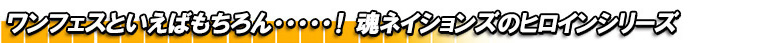 ワンフェスといえばもちろん・・・・・!魂ネイションズのヒロインシリーズ