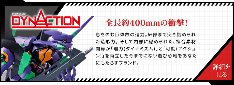 DYNACTION 全長約400mmの衝撃！息をのむ巨体故の迫力。細部まで突き詰められた造形力。 そして内部に秘められた、複合素材関節が「迫力(ダイナミズム)」と「可動(アクション)」を両立した今までにない遊び心地をあなたにもたらすブランド。