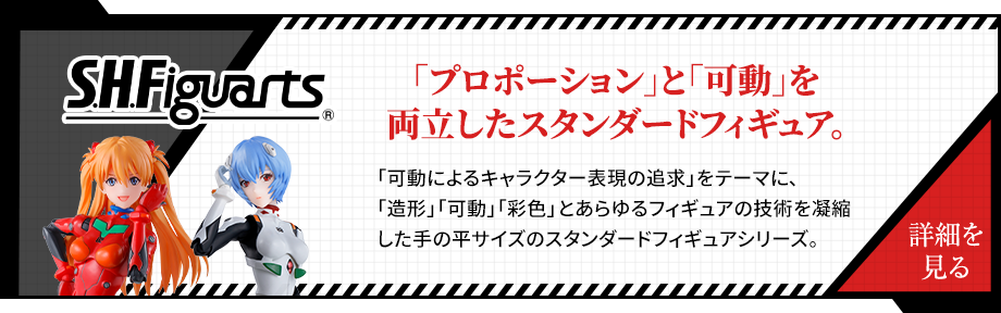 S.H.Figuarts 「プロポーション」と「可動」を両立したスタンダードフィギュア。「可動によるキャラクター表現の追求」をテーマに、「造形」「可動」「彩色」とあらゆるフィギュアの技術を凝縮した手の平サイズのスタンダードフィギュアシリーズ。