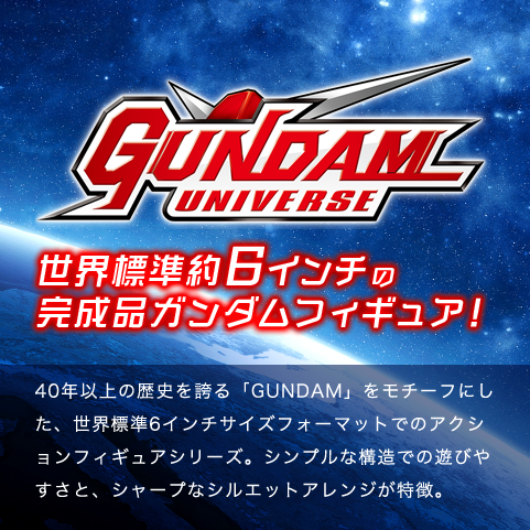 世界標準約6インチの 完成品ガンダムフィギュア！40年以上の歴史を誇る「GUNDAM」をモチーフにした、世界標準6インチサイズフォーマットでのアクションフィギュアシリーズ。シンプルな構造での遊びやすさと、シャープなシルエットアレンジが特徴。