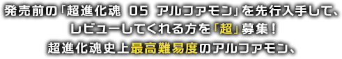 発売前の「超進化魂 05 アルファモン」を先行入手して、レビューしてくれる方を「超」募集！超進化魂史上最高難易度のアルファモン