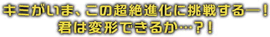 キミがいま、この超絶進化に挑戦する―！君は変形できるか…？！