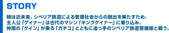 STORY 時は近未来。シベリア鉄道による管理社会からの脱出を果たすため、主人公「ゲイナー」は古代のマシン「キングゲイナー」に乗り込み、仲間の「ゲイン」が乗る「ガチコ」とともに追っ手のシベリア鉄道警備隊と戦う。