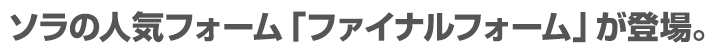 ソラの人気フォーム「ファイナルフォーム」が登場。