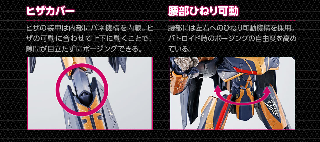 ヒザカバー ヒザの装甲は内部にバネ機構を内蔵。ヒザの可動に合わせて上下に動くことで、隙間が目立たずにポージングできる。　腰部ひねり可動 腰部には左右のひねり可動機構を採用。バトロイド時のポージングの自由度を高めている。