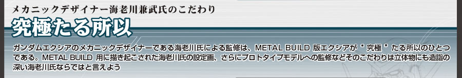 ■メカニックデザイナー海老川兼武氏のこだわり 究極たる所以 ガンダムエクシアのメカニックデザイナーである海老川氏による監修は、METAL BUILD版エクシアが“究極”たる所以のひとつである。METAL BUILD用に描き起こされた海老川氏の設定画、さらにプロトタイプモデルへの監修などそのこだわりは立体物にも造詣の深い海老川氏ならではと言えよう