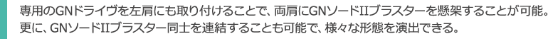 専用のGNドライヴを左肩にも取り付けることで、両肩にGNソードIIブラスターを懸架することが可能。
更に、GNソードIIブラスター同士を連結することも可能で、様々な形態を演出できる。