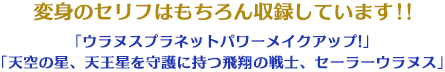 変身のセリフはもちろん収録しています！！「ウラヌスプラネットパワーメイクアップ!」 「天空の星、天王星を守護に持つ飛翔の戦士、セーラーウラヌス」