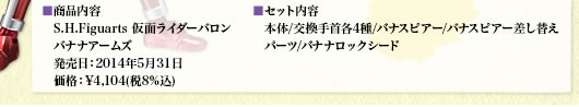 ■商品内容　S.H.Figuarts 仮面ライダーバロン　バナナアームズ　発売日：5月下旬　価格：¥3,800(税抜)
■セット内容　本体/交換手首各4種/バナスピアー/バナスピアー差し替え　パーツ/バナナロックシード