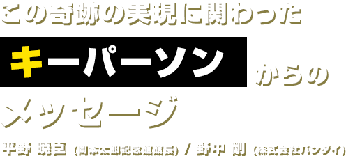 この奇跡の実現に関わったキーパーソンからのメッセージ