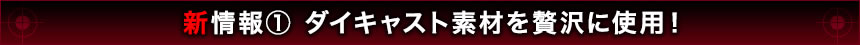 新情報1 ダイキャスト素材を贅沢に使用！