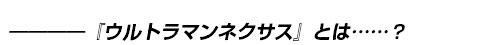 ――――『ウルトラマンネクサス』とは……？